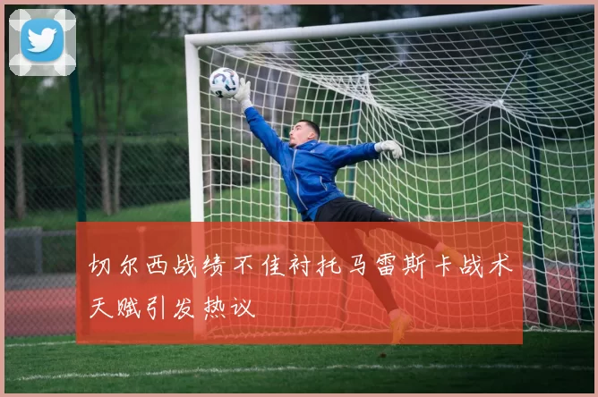 切尔西战绩不佳衬托马雷斯卡战术天赋引发热议