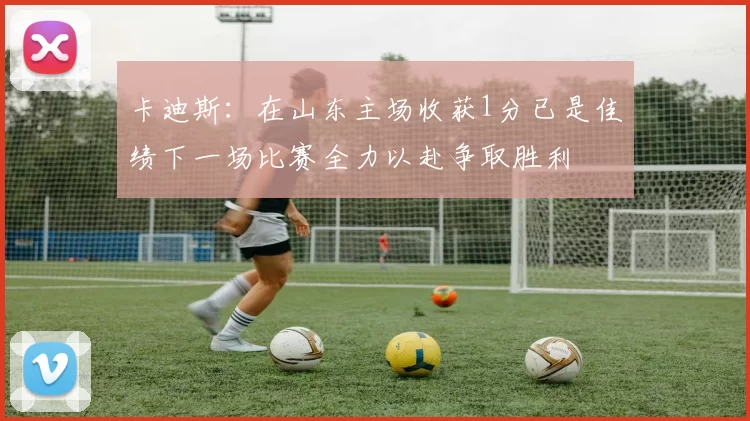 卡迪斯：在山东主场收获1分已是佳绩下一场比赛全力以赴争取胜利