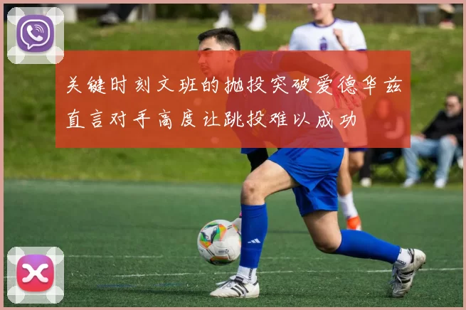 关键时刻文班的抛投突破爱德华兹直言对手高度让跳投难以成功