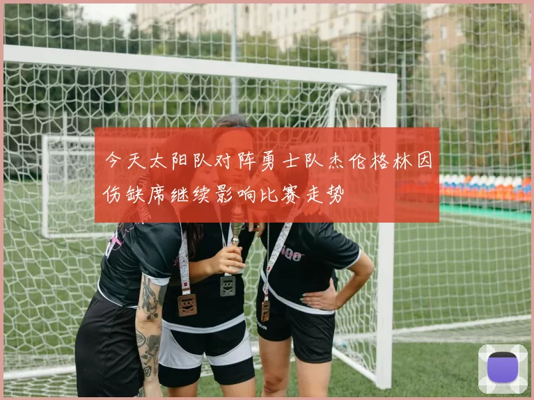 今天太阳队对阵勇士队杰伦格林因伤缺席继续影响比赛走势