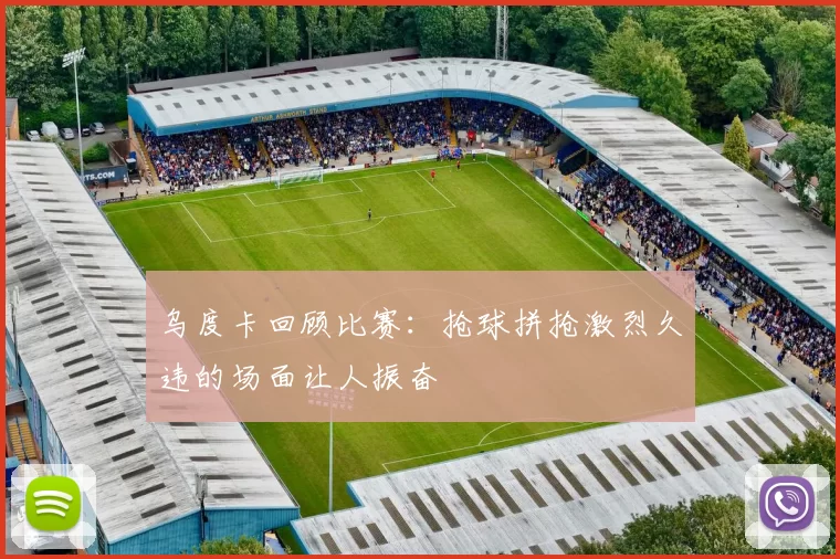 乌度卡回顾比赛：抢球拼抢激烈久违的场面让人振奋