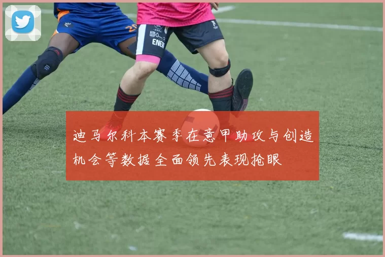迪马尔科本赛季在意甲助攻与创造机会等数据全面领先表现抢眼