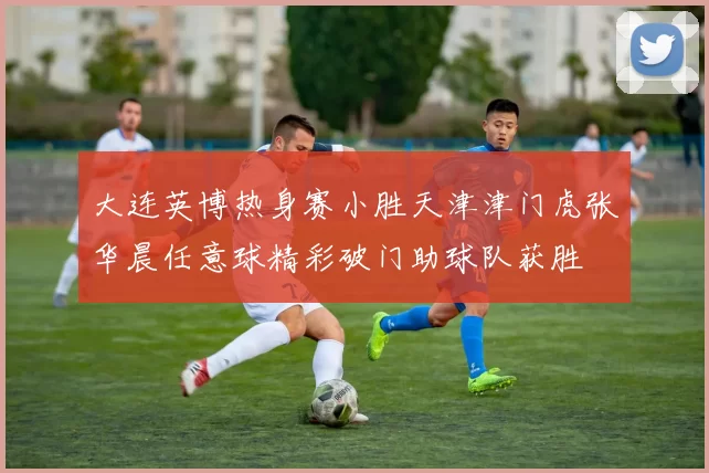 大连英博热身赛小胜天津津门虎张华晨任意球精彩破门助球队获胜