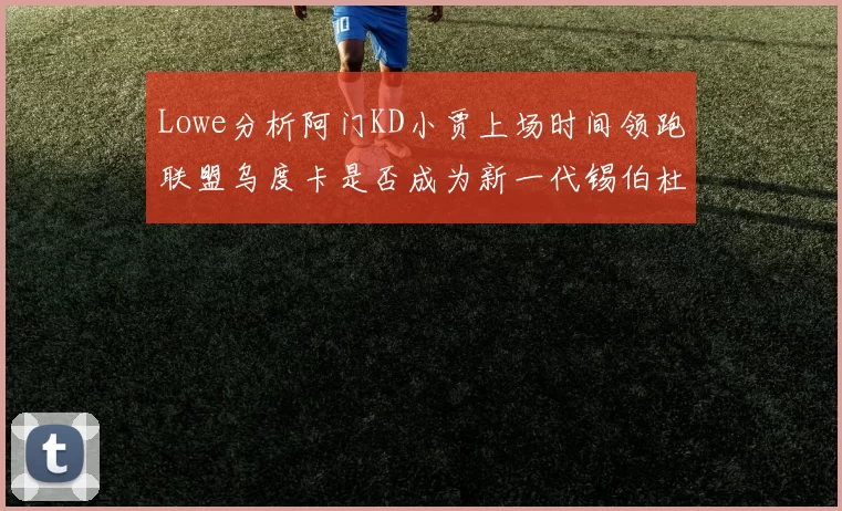 Lowe分析阿门KD小贾上场时间领跑联盟乌度卡是否成为新一代锡伯杜