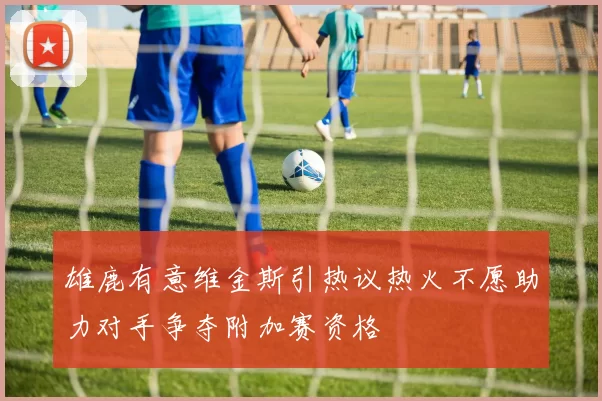 雄鹿有意维金斯引热议热火不愿助力对手争夺附加赛资格