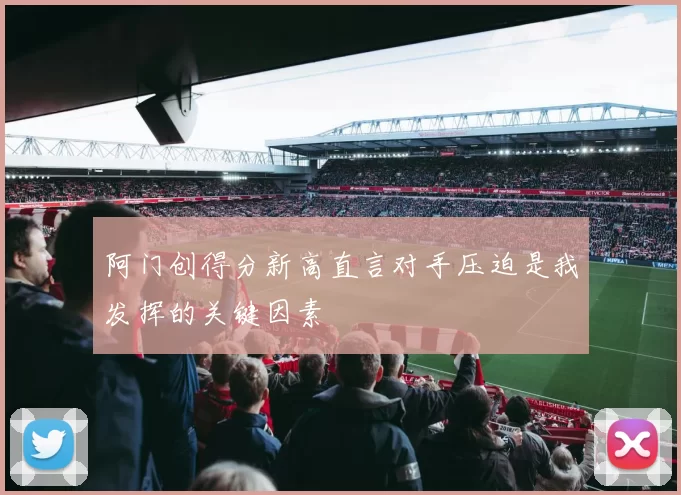 阿门创得分新高直言对手压迫是我发挥的关键因素