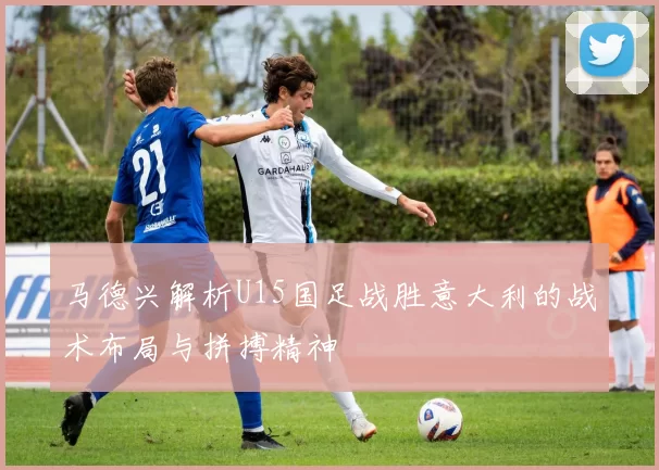 马德兴解析U15国足战胜意大利的战术布局与拼搏精神