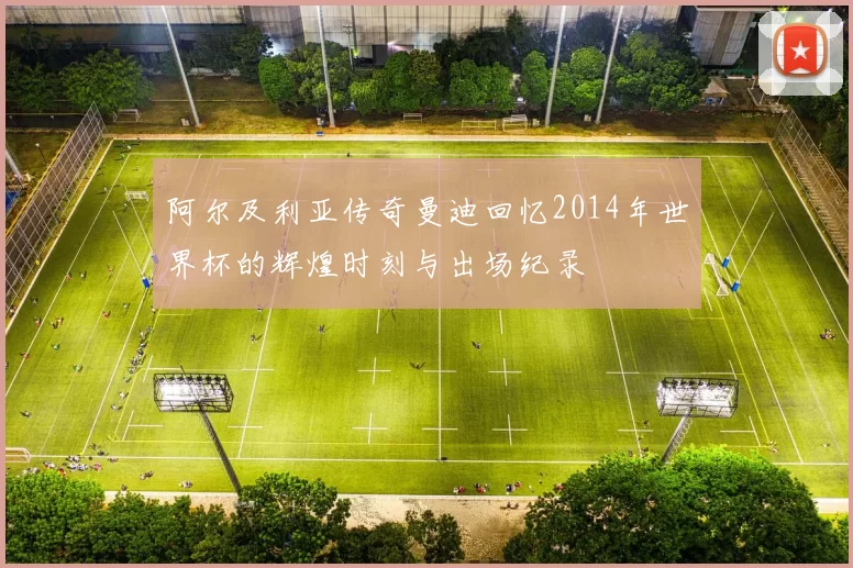 阿尔及利亚传奇曼迪回忆2014年世界杯的辉煌时刻与出场纪录