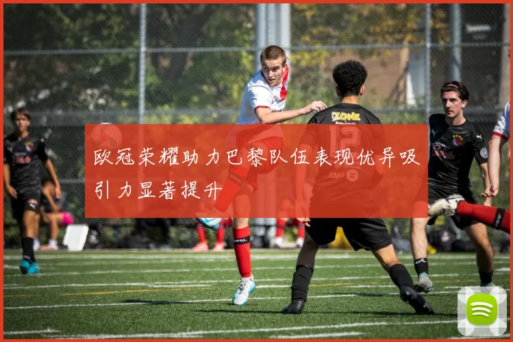 欧冠荣耀助力巴黎队伍表现优异吸引力显著提升