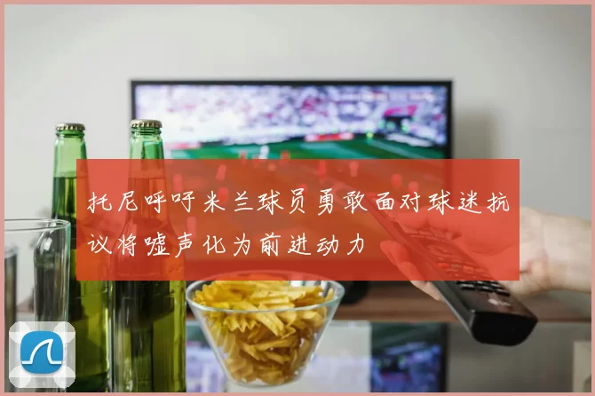 托尼呼吁米兰球员勇敢面对球迷抗议将嘘声化为前进动力