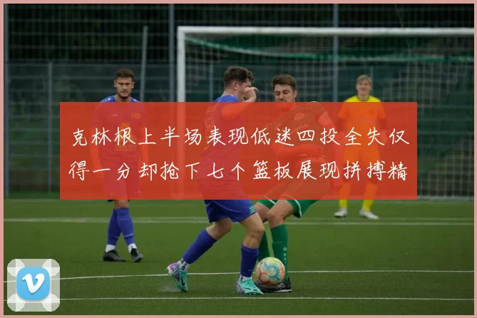 克林根上半场表现低迷四投全失仅得一分却抢下七个篮板展现拼搏精神