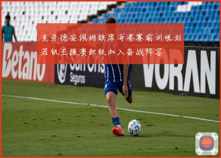 克劳德安佩姆缺席海港赛前训练刘若钒王振澳积极加入备战阵容