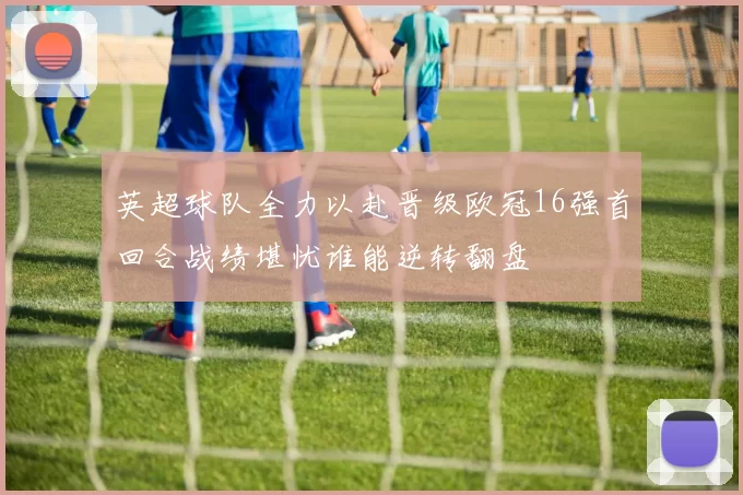 英超球队全力以赴晋级欧冠16强首回合战绩堪忧谁能逆转翻盘